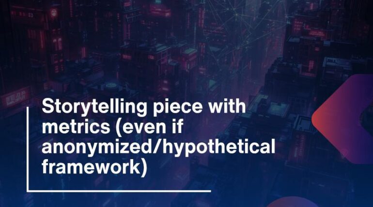 Storytelling piece with metrics (even if anonymized/hypothetical framework)